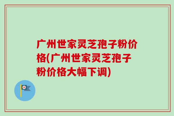 广州世家灵芝孢子粉价格(广州世家灵芝孢子粉价格大幅下调)