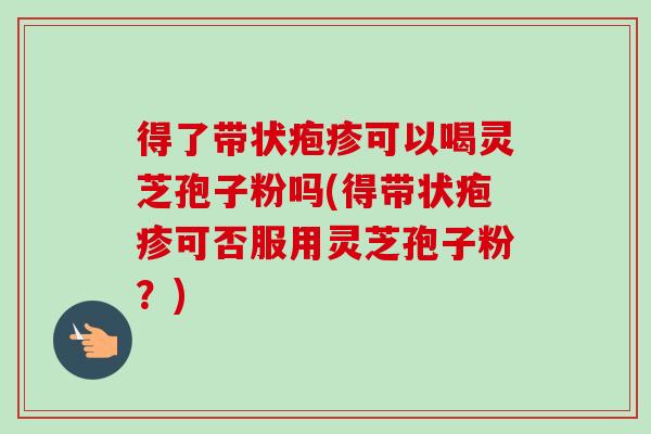 得了带状疱疹可以喝灵芝孢子粉吗(得带状疱疹可否服用灵芝孢子粉？)
