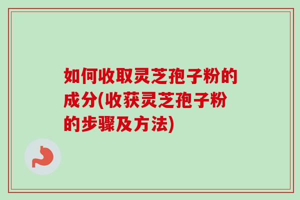 如何收取灵芝孢子粉的成分(收获灵芝孢子粉的步骤及方法)