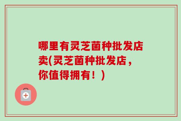 哪里有灵芝菌种批发店卖(灵芝菌种批发店，你值得拥有！)