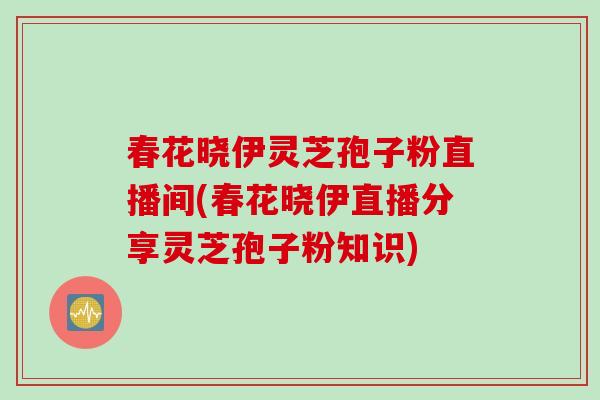 春花晓伊灵芝孢子粉直播间(春花晓伊直播分享灵芝孢子粉知识)