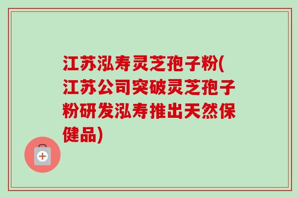 江苏泓寿灵芝孢子粉(江苏公司突破灵芝孢子粉研发泓寿推出天然保健品)