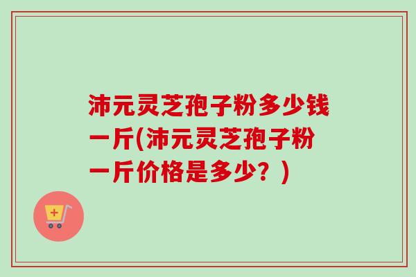 沛元灵芝孢子粉多少钱一斤(沛元灵芝孢子粉一斤价格是多少？)