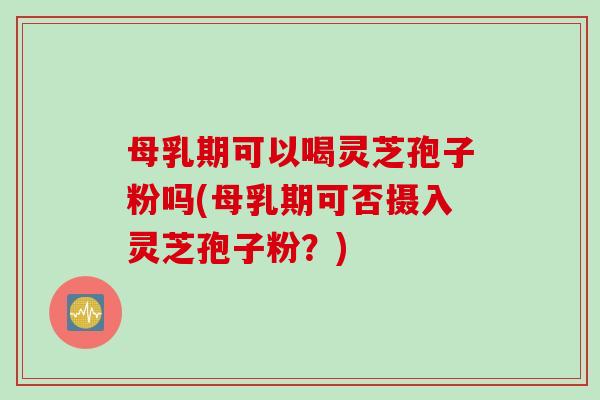母乳期可以喝灵芝孢子粉吗(母乳期可否摄入灵芝孢子粉？)