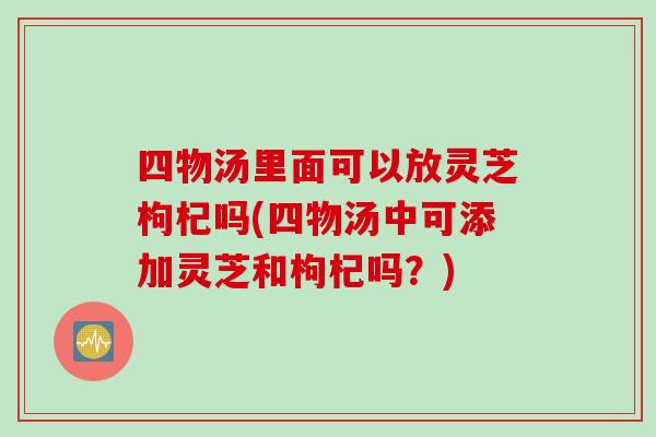 四物汤里面可以放灵芝枸杞吗(四物汤中可添加灵芝和枸杞吗？)
