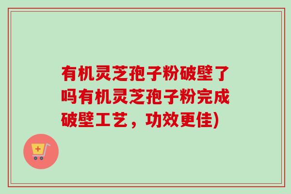 有机灵芝孢子粉破壁了吗有机灵芝孢子粉完成破壁工艺，功效更佳)