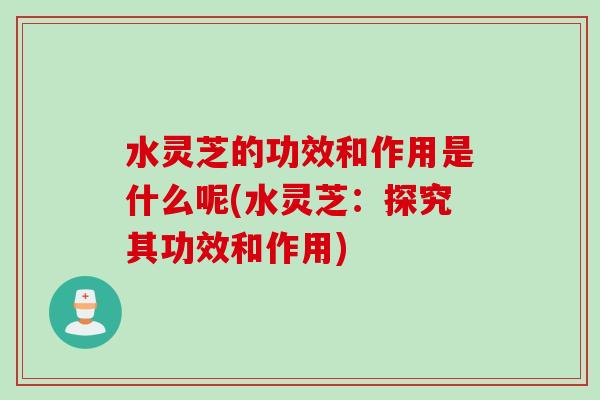 水灵芝的功效和作用是什么呢(水灵芝:探究其功效和作用) 水灵芝的功效和作用是什么呢(水灵芝:探究其功效和作用)