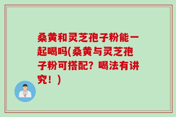 桑黄和灵芝孢子粉能一起喝吗(桑黄与灵芝孢子粉可搭配？喝法有讲究！)