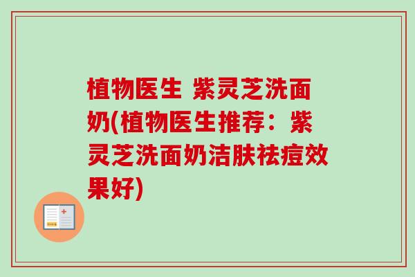 植物医生 紫灵芝洗面奶(植物医生推荐：紫灵芝洗面奶洁肤祛痘效果好)