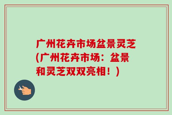 广州花卉市场盆景灵芝(广州花卉市场：盆景和灵芝双双亮相！)