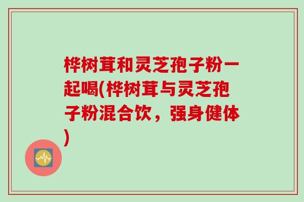 桦树茸和灵芝孢子粉一起喝(桦树茸与灵芝孢子粉混合饮，强身健体)