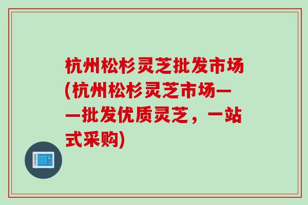 杭州松杉灵芝批发市场(杭州松杉灵芝市场——批发优质灵芝，一站式采购)