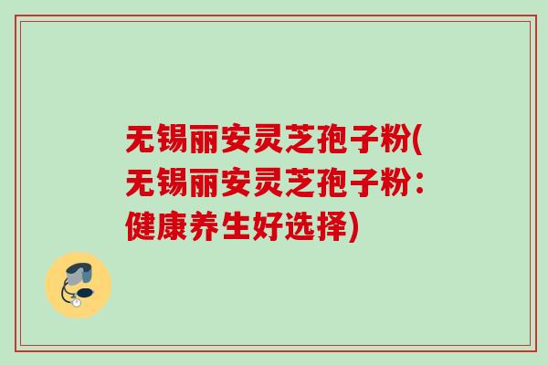 无锡丽安灵芝孢子粉(无锡丽安灵芝孢子粉：健康养生好选择)