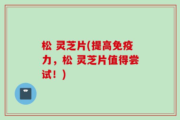 松 灵芝片(提高免疫力，松 灵芝片值得尝试！)
