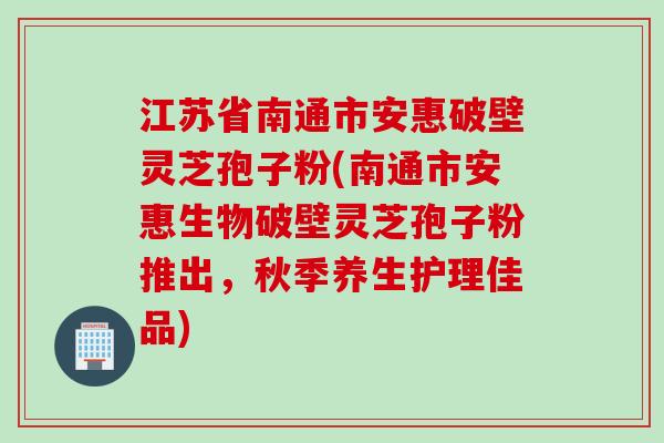 江苏省南通市安惠破壁灵芝孢子粉(南通市安惠生物破壁灵芝孢子粉推出，秋季养生护理佳品)