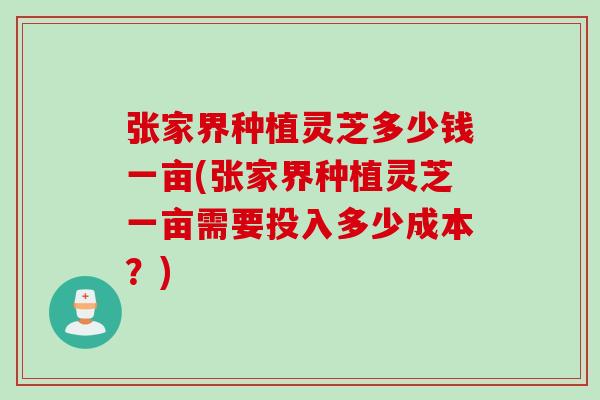 张家界种植灵芝多少钱一亩(张家界种植灵芝一亩需要投入多少成本？)