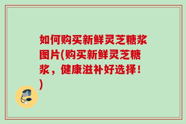 如何购买新鲜灵芝糖浆图片(购买新鲜灵芝糖浆,健康滋补好选择!) 如何购买新鲜灵芝糖浆图片(购买新鲜灵芝糖浆,健康滋补好选择!)