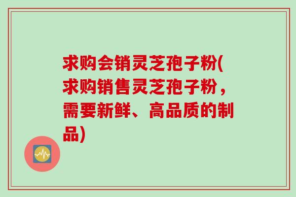 求购会销灵芝孢子粉(求购销售灵芝孢子粉，需要新鲜、高品质的制品)