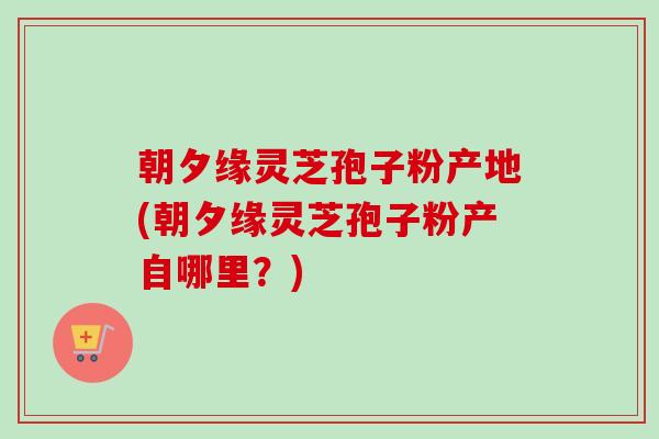 朝夕缘灵芝孢子粉产地(朝夕缘灵芝孢子粉产自哪里？)