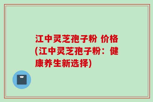 江中灵芝孢子粉 价格(江中灵芝孢子粉：健康养生新选择)