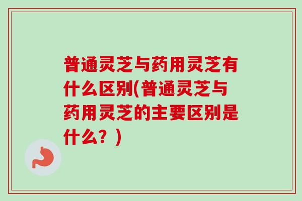 普通灵芝与药用灵芝有什么区别(普通灵芝与药用灵芝的主要区别是什么？)