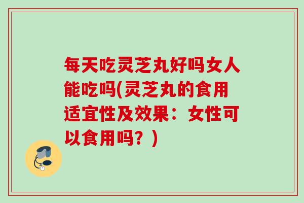 每天吃灵芝丸好吗女人能吃吗(灵芝丸的食用适宜性及效果：女性可以食用吗？)