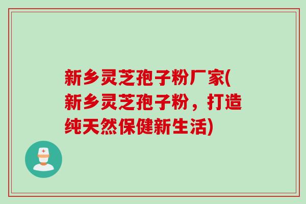 新乡灵芝孢子粉厂家(新乡灵芝孢子粉,打造纯天然保健新生活) 新乡灵芝孢子粉厂家(新乡灵芝孢子粉,打造纯天然保健新生活)