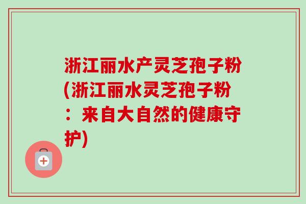 浙江丽水产灵芝孢子粉(浙江丽水灵芝孢子粉:来自大自然的健康守护) 浙江丽水产灵芝孢子粉(浙江丽水灵芝孢子粉:来自大自然的健康守护)