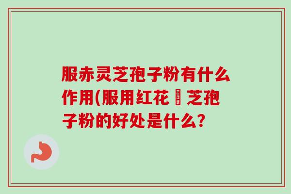 服赤灵芝孢子粉有什么作用(服用红花靈芝孢子粉的好处是什么？