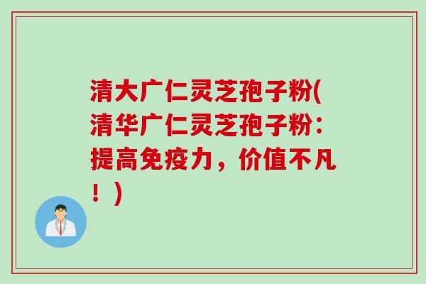 清大广仁灵芝孢子粉(清华广仁灵芝孢子粉：提高免疫力，价值不凡！)