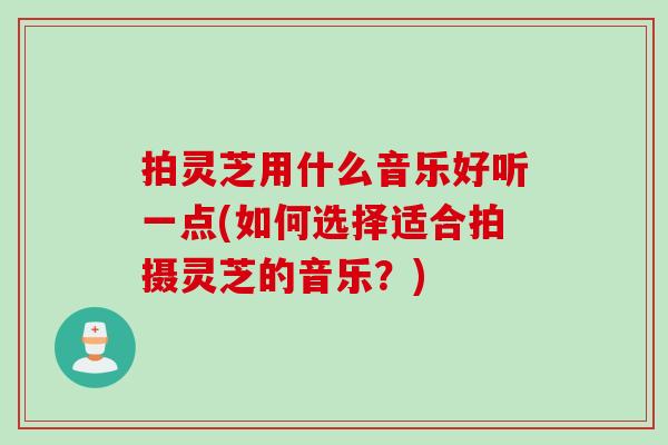 拍灵芝用什么音乐好听一点(如何选择适合拍摄灵芝的音乐?) 拍灵芝用什么音乐好听一点(如何选择适合拍摄灵芝的音乐?)