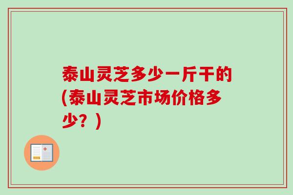 泰山灵芝多少一斤干的(泰山灵芝市场价格多少？)