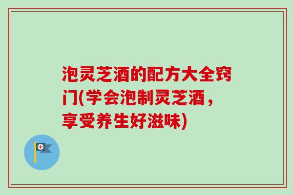 泡灵芝酒的配方大全窍门(学会泡制灵芝酒，享受养生好滋味)