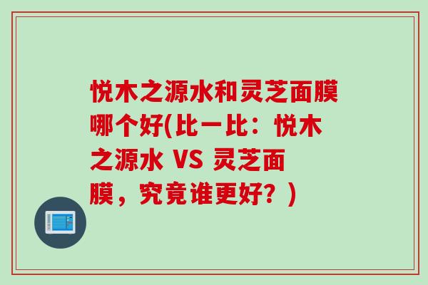 悦木之源水和灵芝面膜哪个好(比一比:悦木之源水 VS 灵芝面膜,究竟谁更好?) 悦木之源水和灵芝面膜哪个好(比一比:悦木之源水 VS 灵芝面膜,究竟谁更好?)