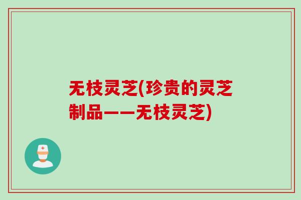 无枝灵芝(珍贵的灵芝制品——无枝灵芝)