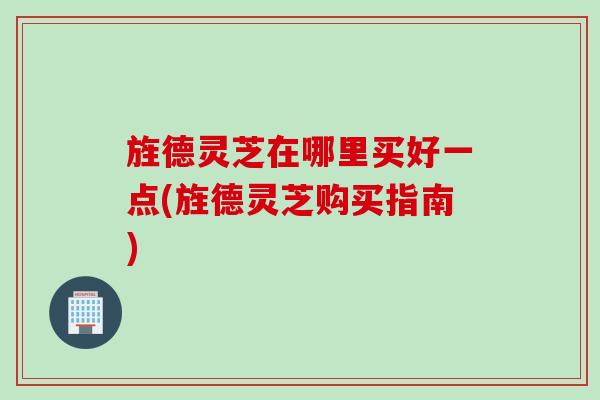 旌德灵芝在哪里买好一点(旌德灵芝购买指南)