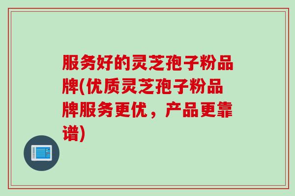 服务好的灵芝孢子粉品牌(优质灵芝孢子粉品牌服务更优，产品更靠谱)