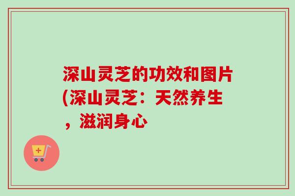 深山灵芝的功效和图片(深山灵芝：天然养生，滋润身心