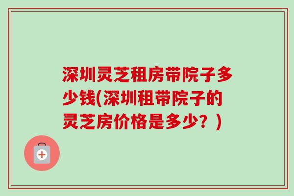 深圳灵芝租房带院子多少钱(深圳租带院子的灵芝房价格是多少？)