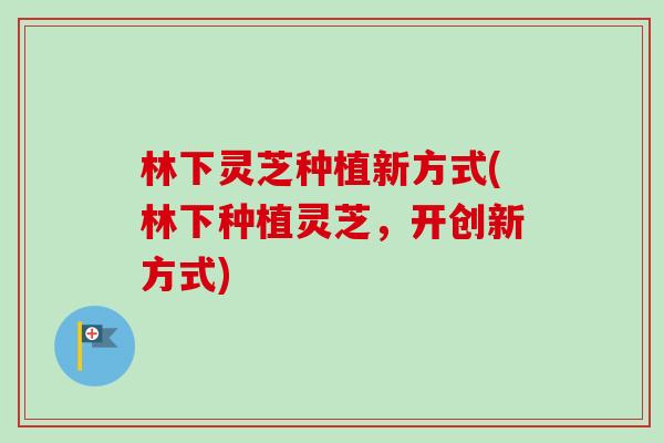 林下灵芝种植新方式(林下种植灵芝，开创新方式)