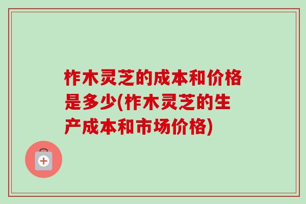 柞木灵芝的成本和价格是多少(柞木灵芝的生产成本和市场价格)