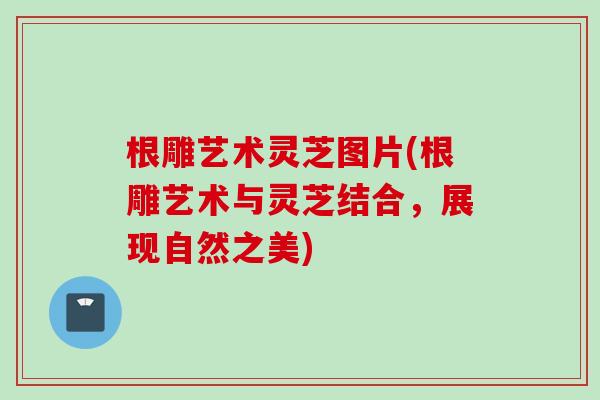 根雕艺术灵芝图片(根雕艺术与灵芝结合，展现自然之美)