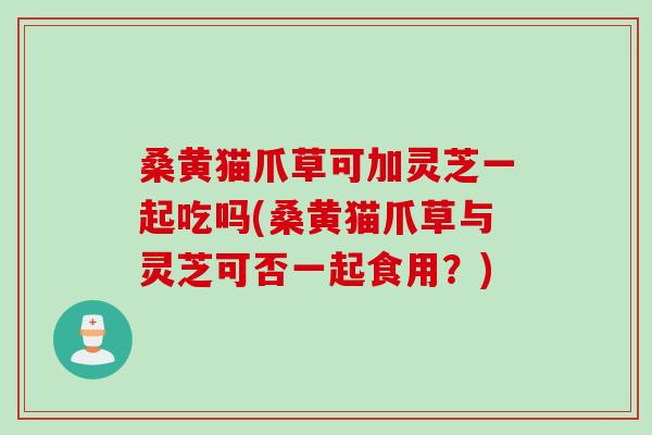 桑黄猫爪草可加灵芝一起吃吗(桑黄猫爪草与灵芝可否一起食用？)