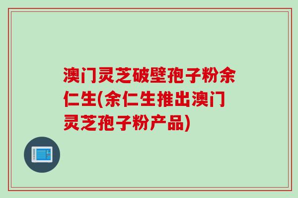 澳门灵芝破壁孢子粉余仁生(余仁生推出澳门灵芝孢子粉产品)