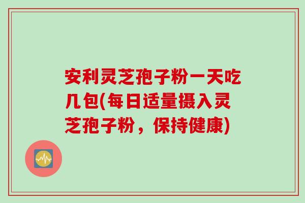 安利灵芝孢子粉一天吃几包(每日适量摄入灵芝孢子粉，保持健康)