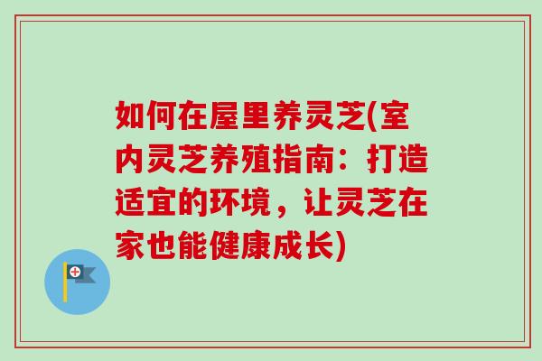 如何在屋里养灵芝(室内灵芝养殖指南：打造适宜的环境，让灵芝在家也能健康成长)