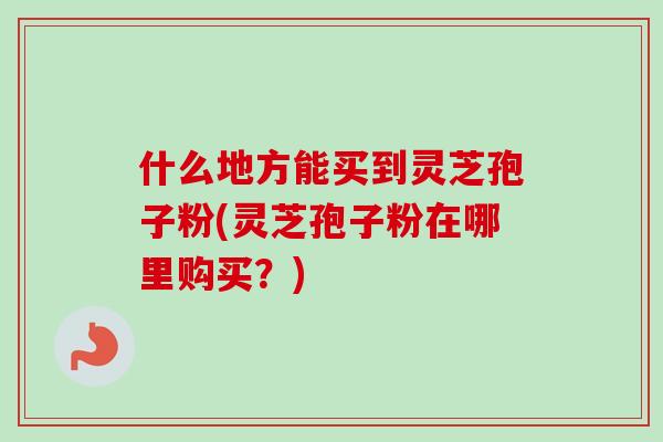 什么地方能买到灵芝孢子粉(灵芝孢子粉在哪里购买？)