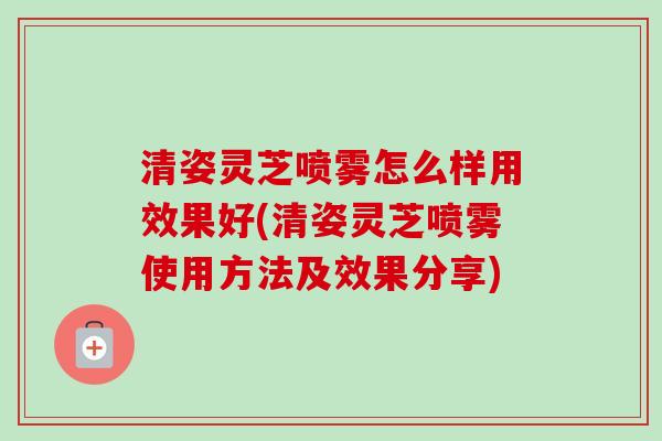 清姿灵芝喷雾怎么样用效果好(清姿灵芝喷雾使用方法及效果分享)