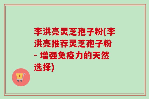 李洪亮灵芝孢子粉(李洪亮推荐灵芝孢子粉 - 增强免疫力的天然选择)