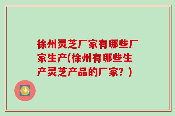 徐州灵芝厂家有哪些厂家生产(徐州有哪些生产灵芝产品的厂家?) 徐州灵芝厂家有哪些厂家生产(徐州有哪些生产灵芝产品的厂家?)